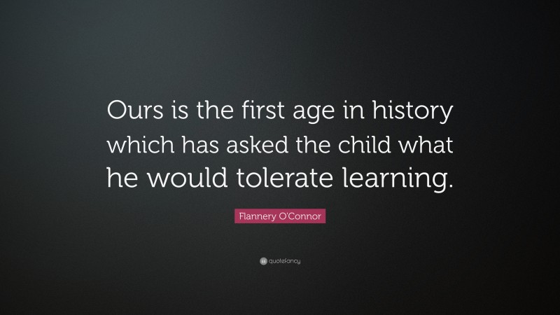 Flannery O'Connor Quote: “Ours is the first age in history which has asked the child what he would tolerate learning.”