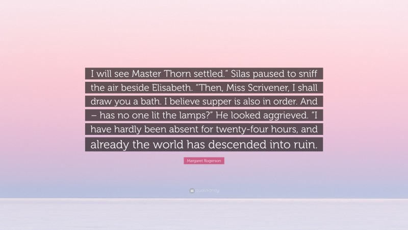 Margaret Rogerson Quote: “I will see Master Thorn settled.” Silas paused to sniff the air beside Elisabeth. “Then, Miss Scrivener, I shall draw you a bath. I believe supper is also in order. And – has no one lit the lamps?” He looked aggrieved. “I have hardly been absent for twenty-four hours, and already the world has descended into ruin.”