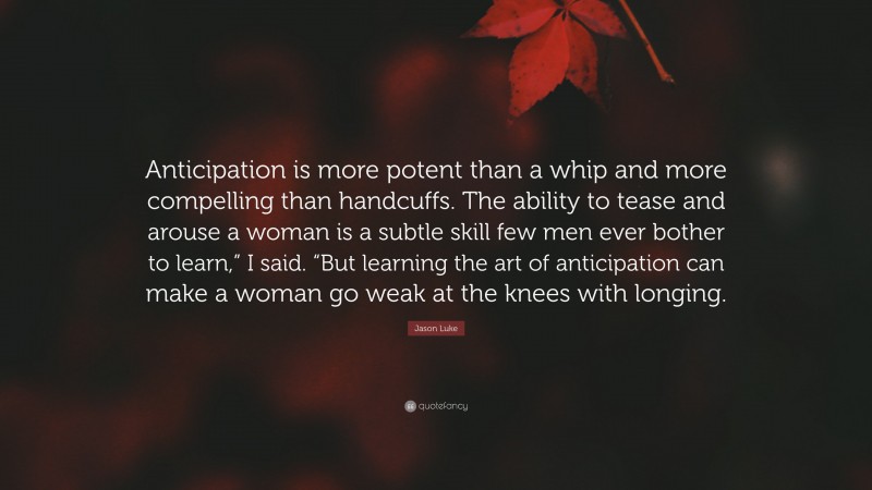 Jason Luke Quote: “Anticipation is more potent than a whip and more compelling than handcuffs. The ability to tease and arouse a woman is a subtle skill few men ever bother to learn,” I said. “But learning the art of anticipation can make a woman go weak at the knees with longing.”