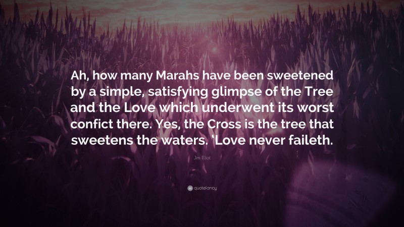 Jim Elliot Quote: “Ah, how many Marahs have been sweetened by a simple, satisfying glimpse of the Tree and the Love which underwent its worst confict there. Yes, the Cross is the tree that sweetens the waters. ‘Love never faileth.”