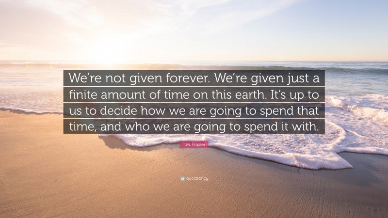 T.M. Frazier Quote: “We’re not given forever. We’re given just a finite amount of time on this earth. It’s up to us to decide how we are going to spend that time, and who we are going to spend it with.”