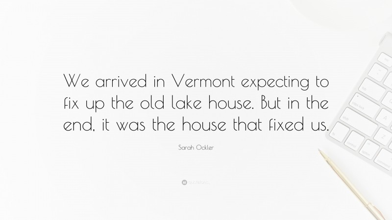 Sarah Ockler Quote: “We arrived in Vermont expecting to fix up the old lake house. But in the end, it was the house that fixed us.”