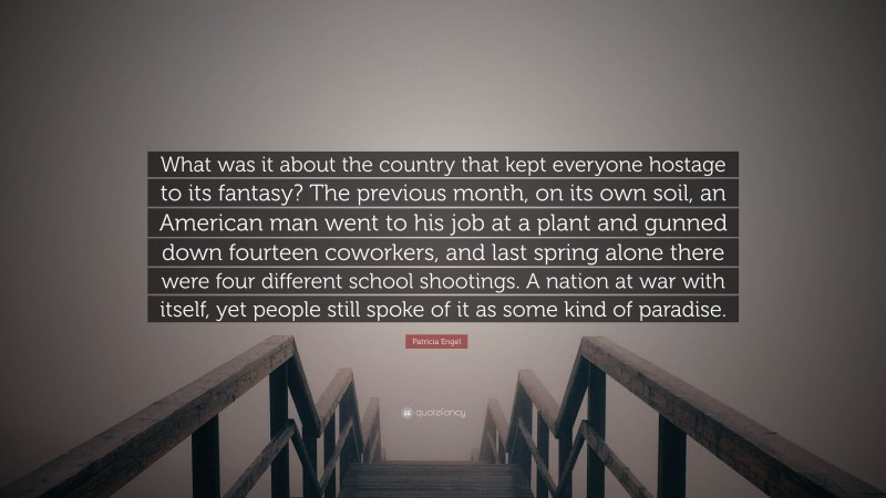 Patricia Engel Quote: “What was it about the country that kept everyone hostage to its fantasy? The previous month, on its own soil, an American man went to his job at a plant and gunned down fourteen coworkers, and last spring alone there were four different school shootings. A nation at war with itself, yet people still spoke of it as some kind of paradise.”