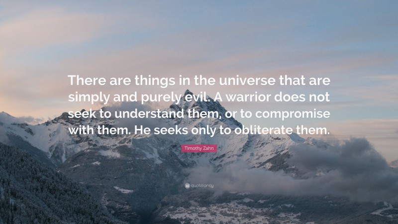 Timothy Zahn Quote: “There are things in the universe that are simply and purely evil. A warrior does not seek to understand them, or to compromise with them. He seeks only to obliterate them.”