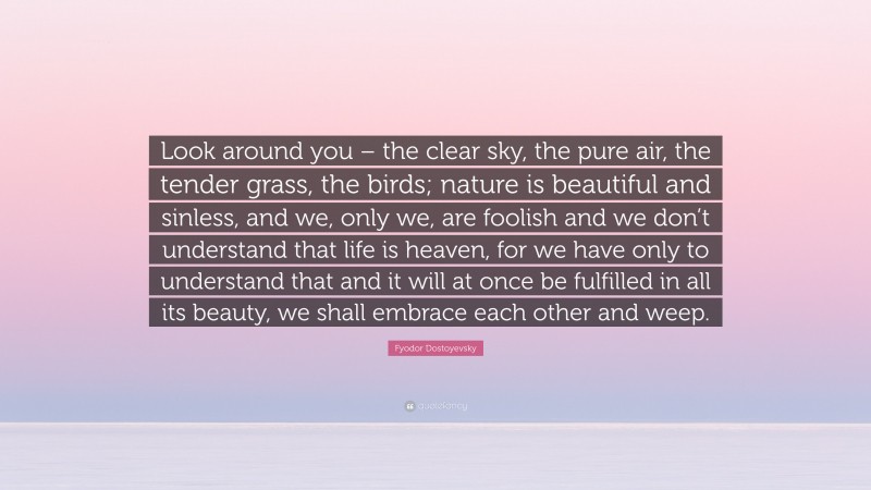 Fyodor Dostoyevsky Quote: “Look around you – the clear sky, the pure air, the tender grass, the birds; nature is beautiful and sinless, and we, only we, are foolish and we don’t understand that life is heaven, for we have only to understand that and it will at once be fulfilled in all its beauty, we shall embrace each other and weep.”