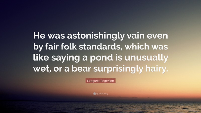 Margaret Rogerson Quote: “He was astonishingly vain even by fair folk standards, which was like saying a pond is unusually wet, or a bear surprisingly hairy.”