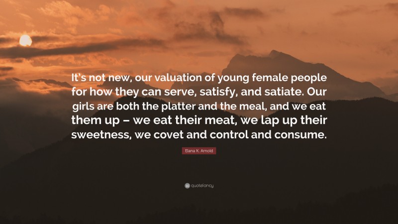 Elana K. Arnold Quote: “It’s not new, our valuation of young female people for how they can serve, satisfy, and satiate. Our girls are both the platter and the meal, and we eat them up – we eat their meat, we lap up their sweetness, we covet and control and consume.”