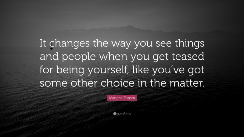 Mariana Zapata Quote: “It changes the way you see things and people when you get teased for being yourself, like you’ve got some other choice in the matter.”