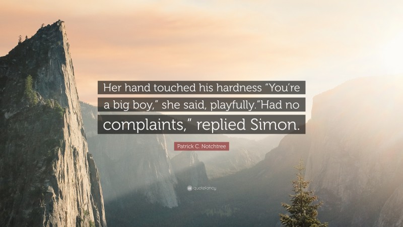 Patrick C. Notchtree Quote: “Her hand touched his hardness “You’re a big boy,” she said, playfully.“Had no complaints,” replied Simon.”