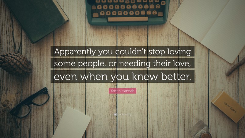 Kristin Hannah Quote: “Apparently you couldn’t stop loving some people, or needing their love, even when you knew better.”