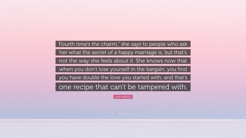 Alice Hoffman Quote: “Fourth time’s the charm,” she says to people who ask her what the secret of a happy marriage is, but that’s not the way she feels about it. She knows now that when you don’t lose yourself in the bargain, you find you have double the love you started with, and that’s one recipe that can’t be tampered with.”