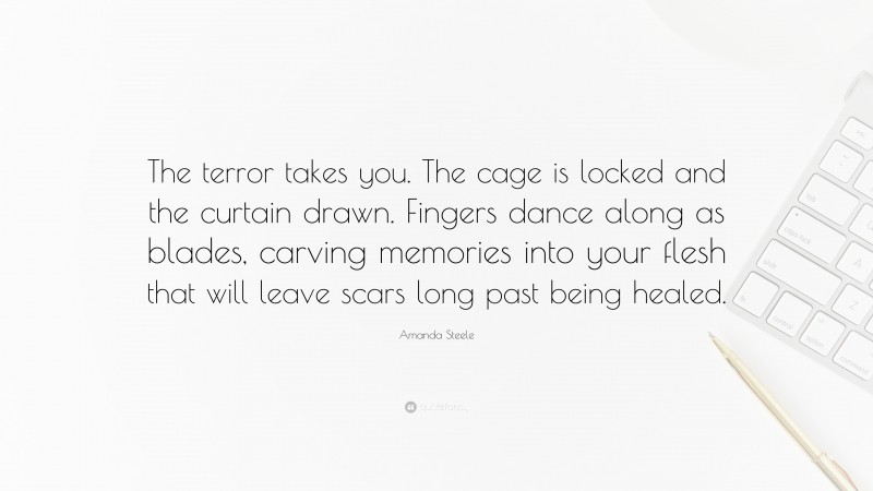 Amanda Steele Quote: “The terror takes you. The cage is locked and the curtain drawn. Fingers dance along as blades, carving memories into your flesh that will leave scars long past being healed.”