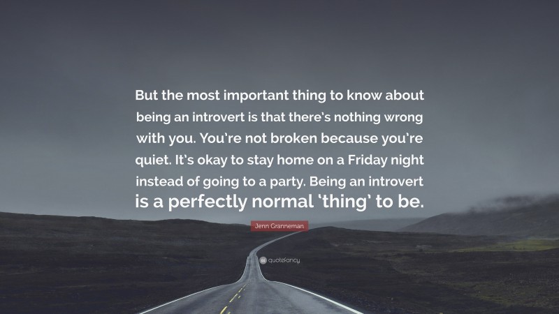 Jenn Granneman Quote: “But the most important thing to know about being an introvert is that there’s nothing wrong with you. You’re not broken because you’re quiet. It’s okay to stay home on a Friday night instead of going to a party. Being an introvert is a perfectly normal ‘thing’ to be.”