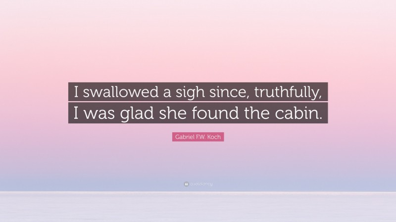 Gabriel F.W. Koch Quote: “I swallowed a sigh since, truthfully, I was glad she found the cabin.”