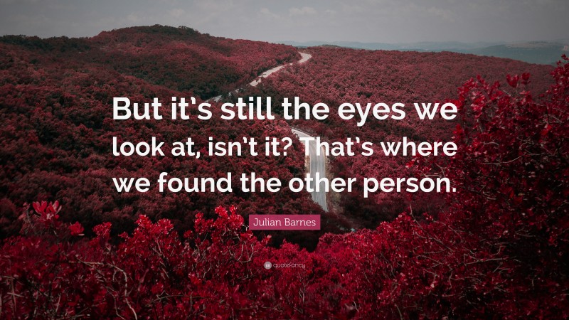 Julian Barnes Quote: “But it’s still the eyes we look at, isn’t it? That’s where we found the other person.”