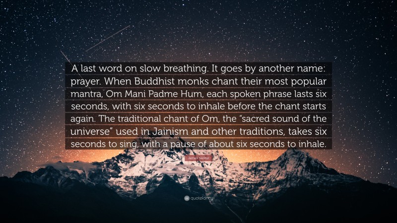 James Nestor Quote: “A last word on slow breathing. It goes by another name: prayer. When Buddhist monks chant their most popular mantra, Om Mani Padme Hum, each spoken phrase lasts six seconds, with six seconds to inhale before the chant starts again. The traditional chant of Om, the “sacred sound of the universe” used in Jainism and other traditions, takes six seconds to sing, with a pause of about six seconds to inhale.”