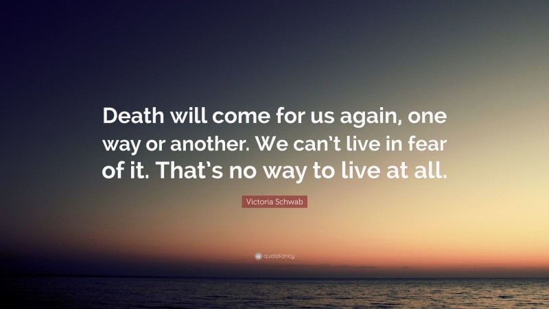 Victoria Schwab Quote: “Death will come for us again, one way or another. We can’t live in fear of it. That’s no way to live at all.”