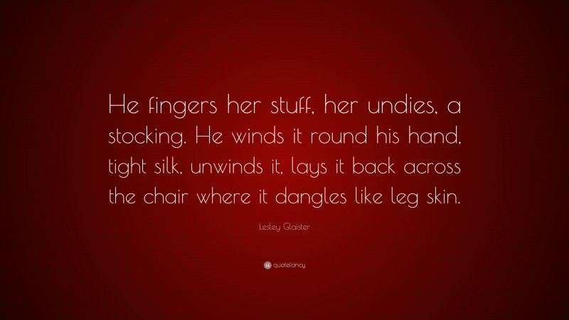 Lesley Glaister Quote: “He fingers her stuff, her undies, a stocking. He winds it round his hand, tight silk, unwinds it, lays it back across the chair where it dangles like leg skin.”