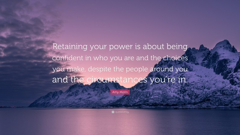 Amy Morin Quote: “Retaining your power is about being confident in who you are and the choices you make, despite the people around you and the circumstances you’re in.”