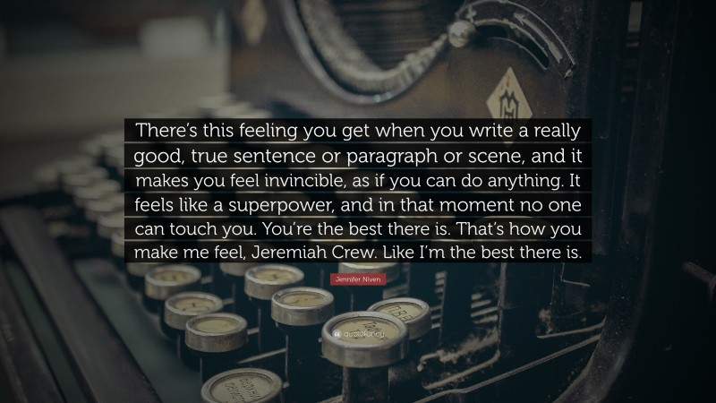 Jennifer Niven Quote: “There’s this feeling you get when you write a really good, true sentence or paragraph or scene, and it makes you feel invincible, as if you can do anything. It feels like a superpower, and in that moment no one can touch you. You’re the best there is. That’s how you make me feel, Jeremiah Crew. Like I’m the best there is.”