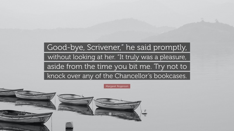 Margaret Rogerson Quote: “Good-bye, Scrivener,” he said promptly, without looking at her. “It truly was a pleasure, aside from the time you bit me. Try not to knock over any of the Chancellor’s bookcases.”