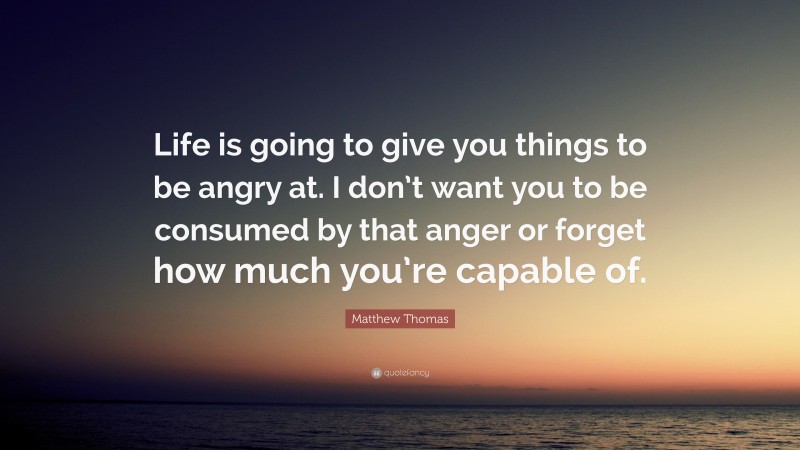 Matthew Thomas Quote: “Life is going to give you things to be angry at. I don’t want you to be consumed by that anger or forget how much you’re capable of.”