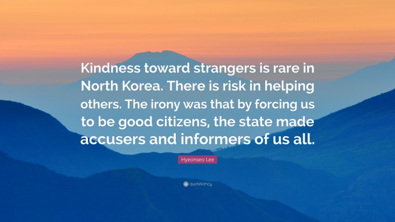 Hyeonseo Lee Quote: “Kindness toward strangers is rare in North Korea. There is risk in helping others. The irony was that by forcing us to be good citizens, the state made accusers and informers of us all.”