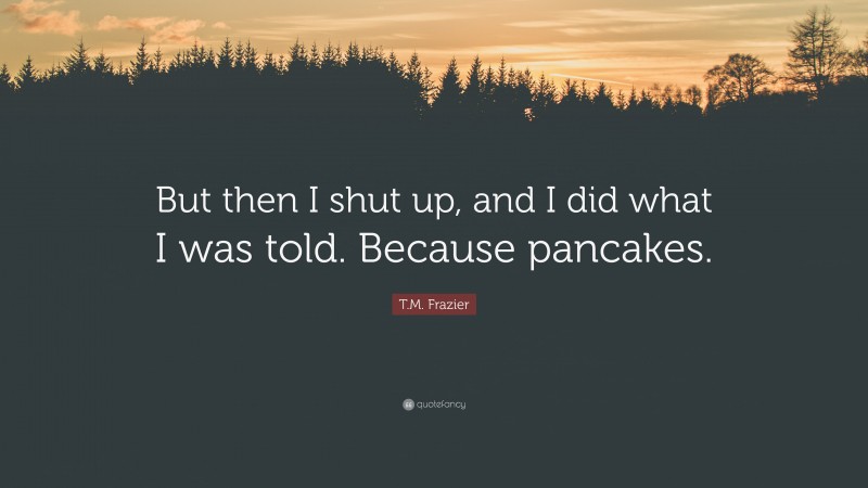 T.M. Frazier Quote: “But then I shut up, and I did what I was told. Because pancakes.”