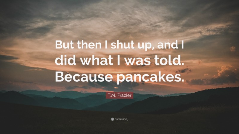 T.M. Frazier Quote: “But then I shut up, and I did what I was told. Because pancakes.”