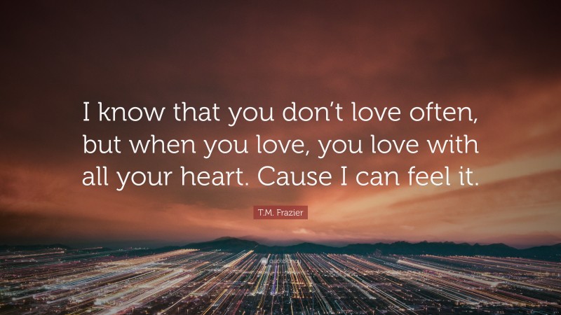 T.M. Frazier Quote: “I know that you don’t love often, but when you love, you love with all your heart. Cause I can feel it.”