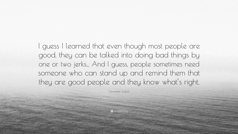 Christopher Scotton Quote: “I guess I learned that even though most people are good, they can be talked into doing bad things by one or two jerks... And I guess, people sometimes need someone who can stand up and remind them that they are good people and they know what’s right.”