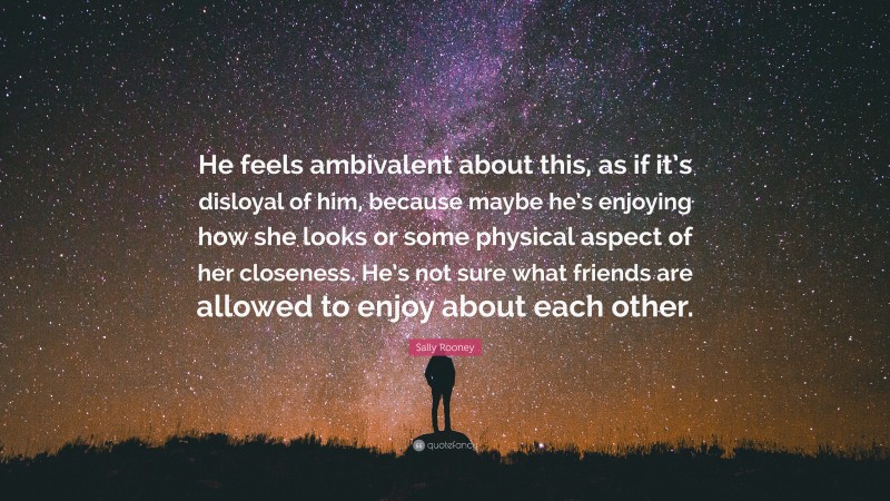 Sally Rooney Quote: “He feels ambivalent about this, as if it’s disloyal of him, because maybe he’s enjoying how she looks or some physical aspect of her closeness. He’s not sure what friends are allowed to enjoy about each other.”