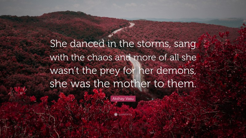 Akshay Vasu Quote: “She danced in the storms, sang with the chaos and more of all she wasn’t the prey for her demons, she was the mother to them.”