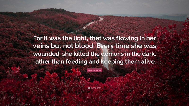 Akshay Vasu Quote: “For it was the light, that was flowing in her veins but not blood. Every time she was wounded, she killed the demons in the dark, rather than feeding and keeping them alive.”