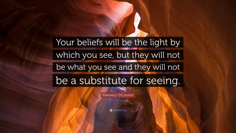 Flannery O'Connor Quote: “Your beliefs will be the light by which you see, but they will not be what you see and they will not be a substitute for seeing.”