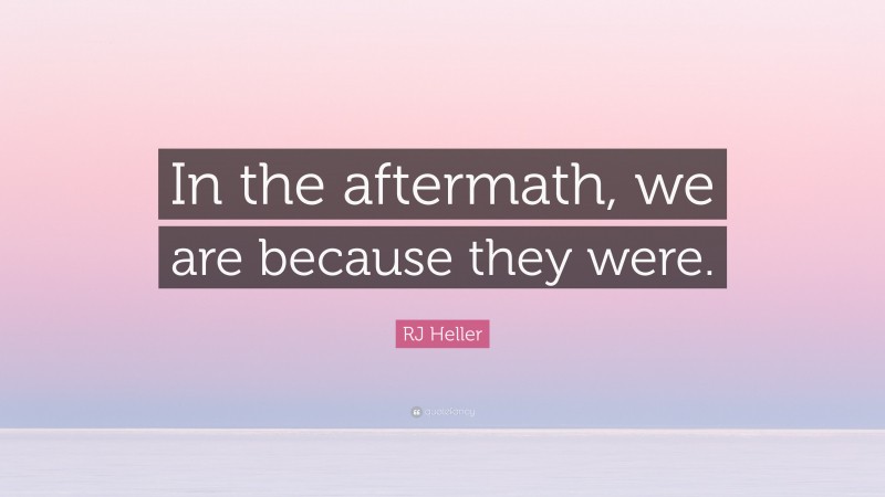 RJ Heller Quote: “In the aftermath, we are because they were.”