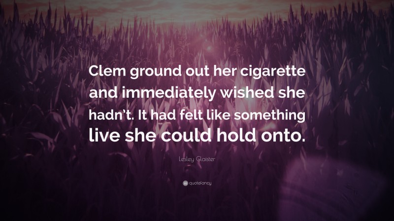 Lesley Glaister Quote: “Clem ground out her cigarette and immediately wished she hadn’t. It had felt like something live she could hold onto.”