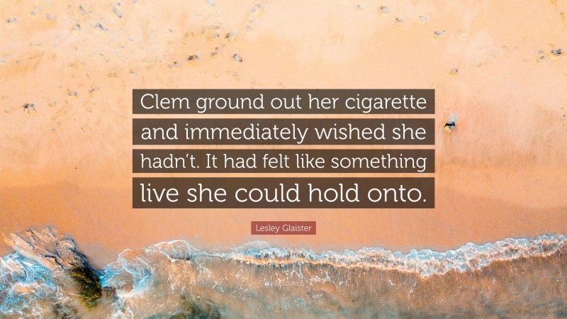 Lesley Glaister Quote: “Clem ground out her cigarette and immediately wished she hadn’t. It had felt like something live she could hold onto.”