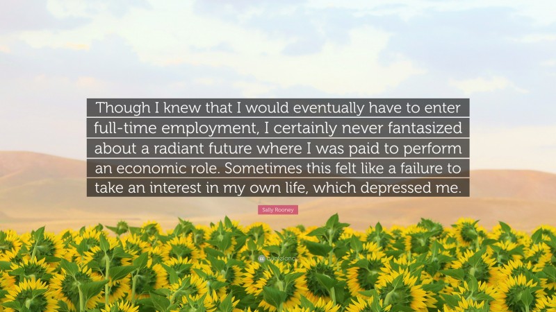 Sally Rooney Quote: “Though I knew that I would eventually have to enter full-time employment, I certainly never fantasized about a radiant future where I was paid to perform an economic role. Sometimes this felt like a failure to take an interest in my own life, which depressed me.”