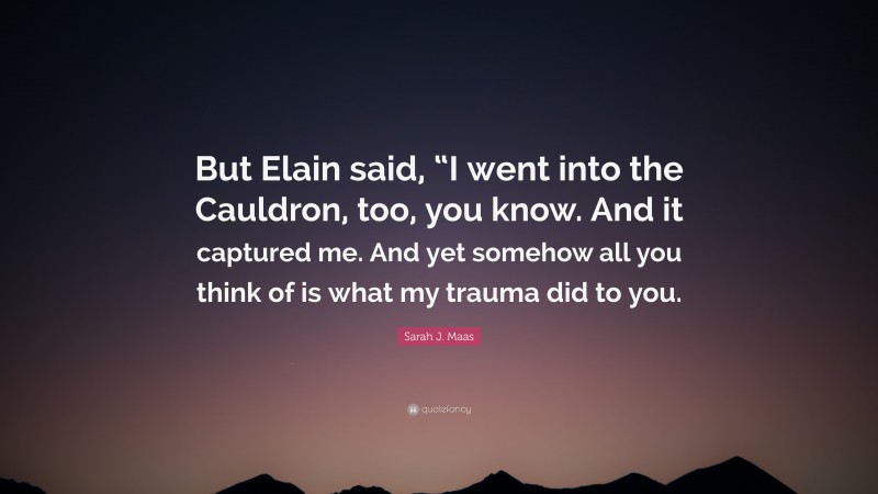 Sarah J. Maas Quote: “But Elain said, “I went into the Cauldron, too, you know. And it captured me. And yet somehow all you think of is what my trauma did to you.”