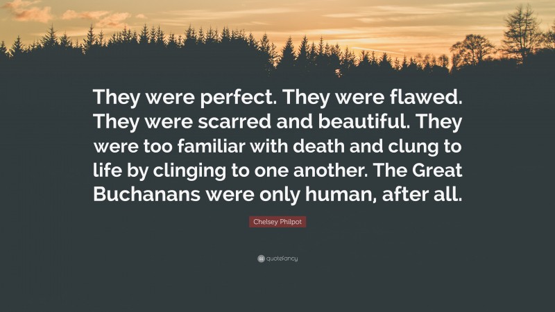 Chelsey Philpot Quote: “They were perfect. They were flawed. They were scarred and beautiful. They were too familiar with death and clung to life by clinging to one another. The Great Buchanans were only human, after all.”