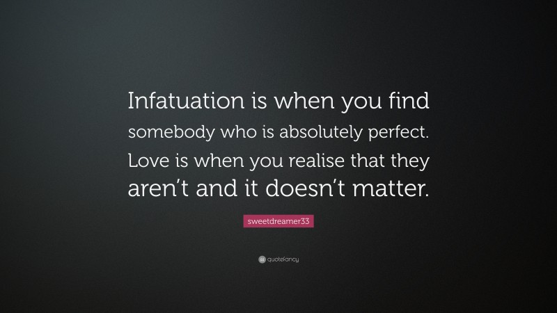 sweetdreamer33 Quote: “Infatuation is when you find somebody who is absolutely perfect. Love is when you realise that they aren’t and it doesn’t matter.”