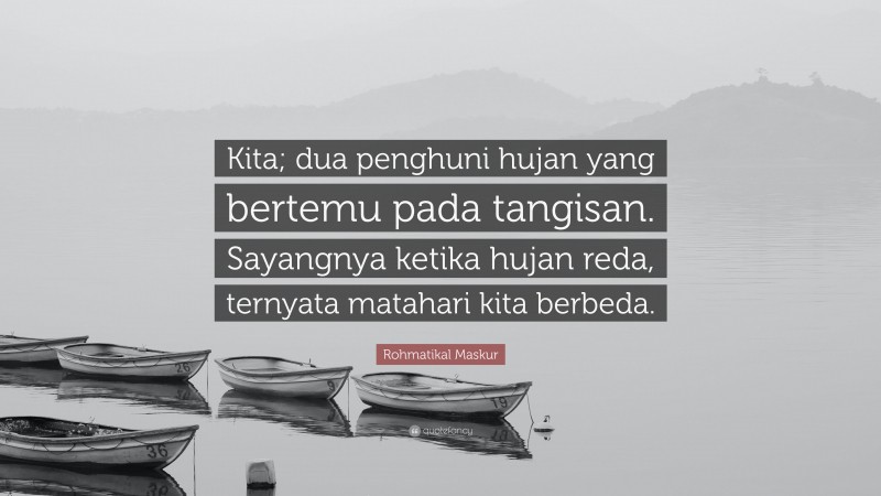 Rohmatikal Maskur Quote: “Kita; dua penghuni hujan yang bertemu pada tangisan. Sayangnya ketika hujan reda, ternyata matahari kita berbeda.”