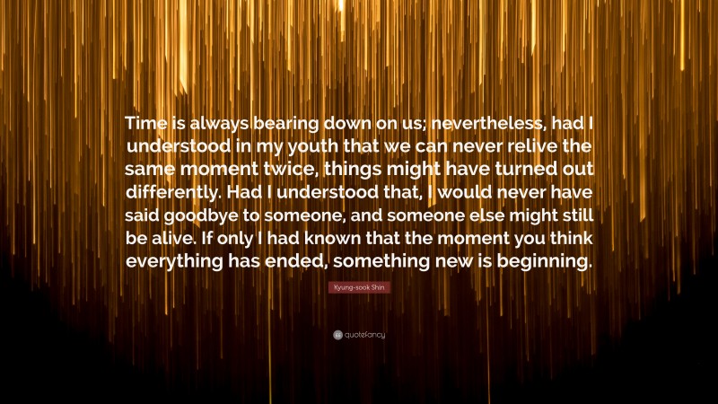 Kyung-sook Shin Quote: “Time is always bearing down on us; nevertheless, had I understood in my youth that we can never relive the same moment twice, things might have turned out differently. Had I understood that, I would never have said goodbye to someone, and someone else might still be alive. If only I had known that the moment you think everything has ended, something new is beginning.”