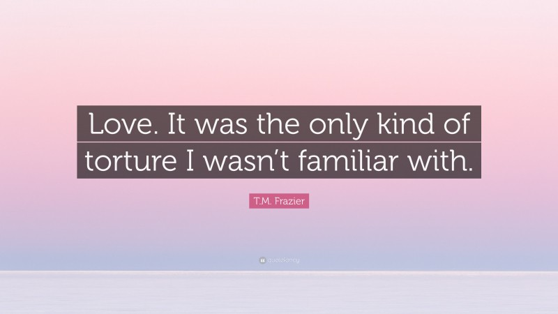 T.M. Frazier Quote: “Love. It was the only kind of torture I wasn’t familiar with.”