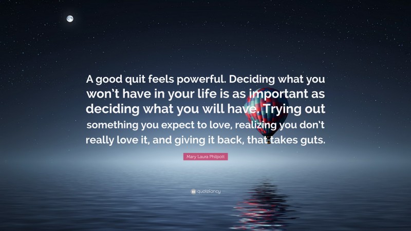 Mary Laura Philpott Quote: “A good quit feels powerful. Deciding what you won’t have in your life is as important as deciding what you will have. Trying out something you expect to love, realizing you don’t really love it, and giving it back, that takes guts.”