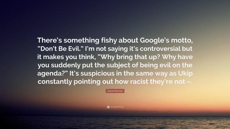 David Mitchell Quote: “There’s something fishy about Google’s motto, “Don’t Be Evil.” I’m not saying it’s controversial but it makes you think, “Why bring that up? Why have you suddenly put the subject of being evil on the agenda?” It’s suspicious in the same way as Ukip constantly pointing out how racist they’re not –.”