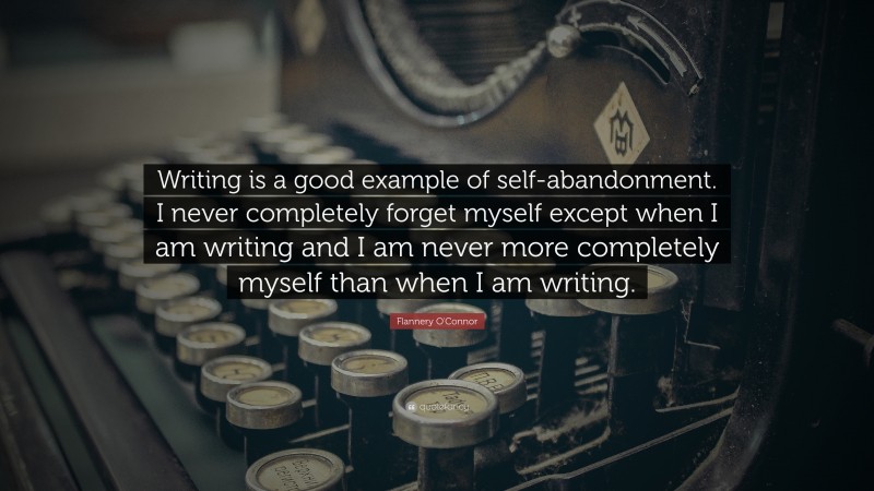 Flannery O'Connor Quote: “Writing is a good example of self-abandonment. I never completely forget myself except when I am writing and I am never more completely myself than when I am writing.”