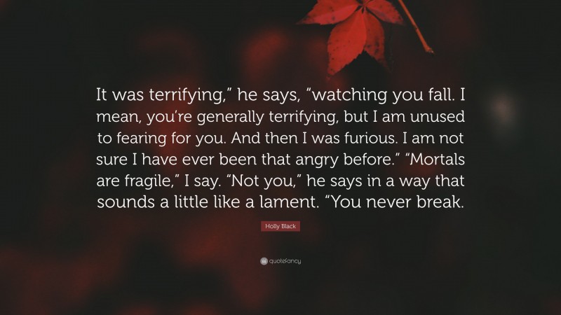 Holly Black Quote: “It was terrifying,” he says, “watching you fall. I mean, you’re generally terrifying, but I am unused to fearing for you. And then I was furious. I am not sure I have ever been that angry before.” “Mortals are fragile,” I say. “Not you,” he says in a way that sounds a little like a lament. “You never break.”