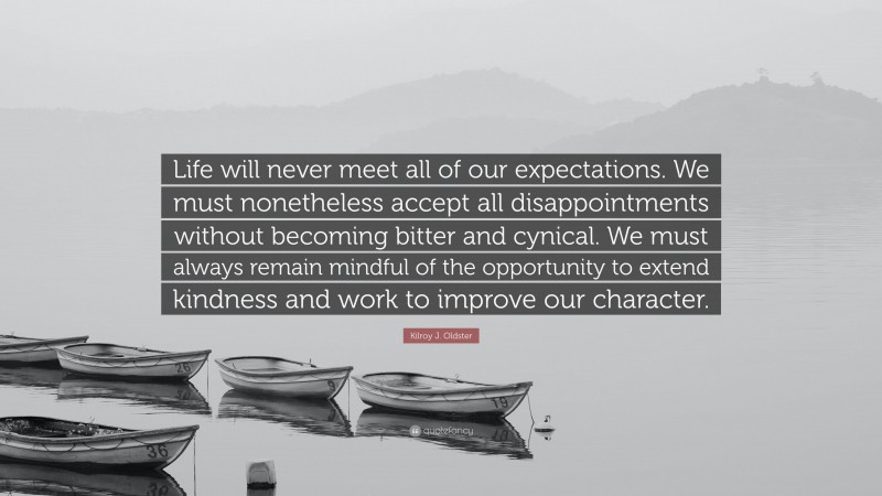 Kilroy J. Oldster Quote: “Life will never meet all of our expectations. We must nonetheless accept all disappointments without becoming bitter and cynical. We must always remain mindful of the opportunity to extend kindness and work to improve our character.”